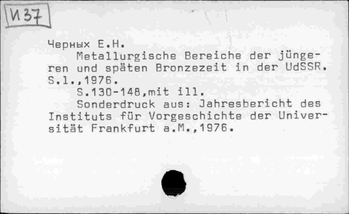 ﻿w
Черных E.H.
Metallurgische Bereiche der jüngeren und späten Bronzezeit in der UdSSR. S.1.,1976.
S.130-148,mit ill.
Sonderdruck aus: Jahresbericht des Instituts für Vorgeschichte der Universität Frankfurt a.M.,1976.